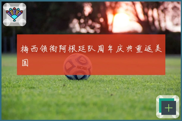 梅西领衔阿根廷队周年庆典重返美国