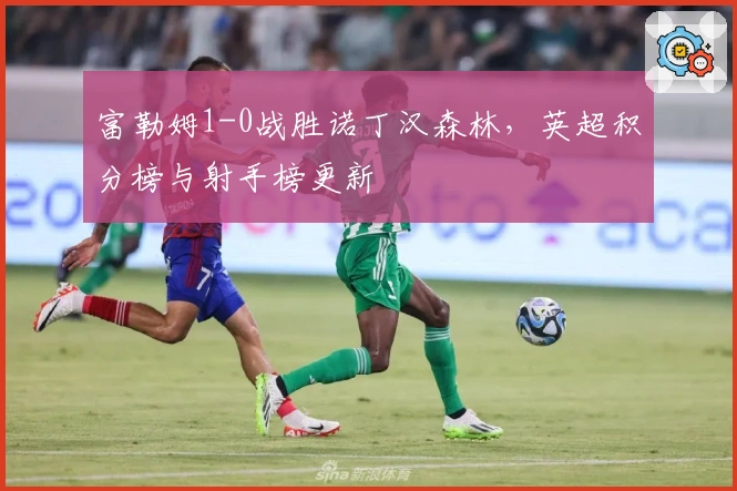 富勒姆1-0战胜诺丁汉森林，英超积分榜与射手榜更新