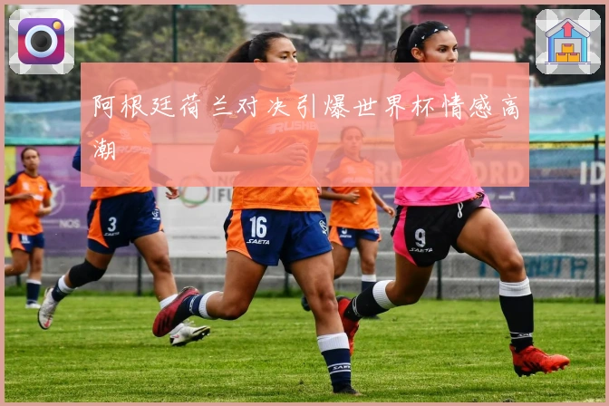 阿根廷荷兰对决引爆世界杯情感高潮