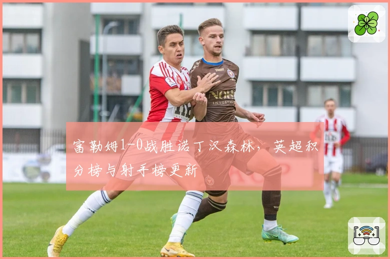 富勒姆1-0战胜诺丁汉森林，英超积分榜与射手榜更新