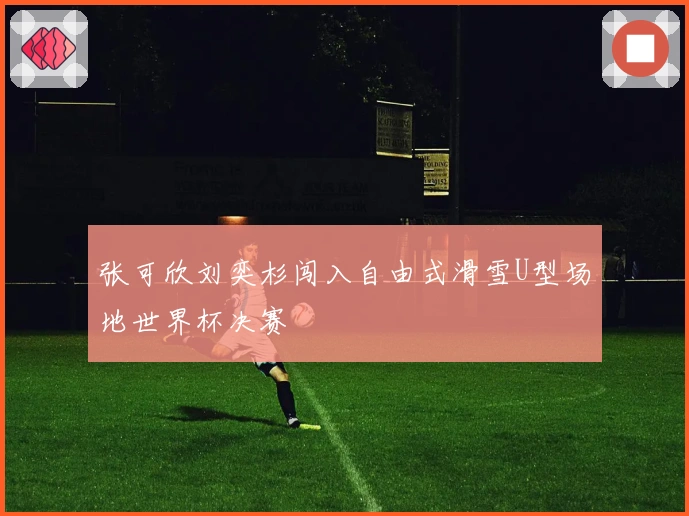 张可欣刘奕杉闯入自由式滑雪U型场地世界杯决赛