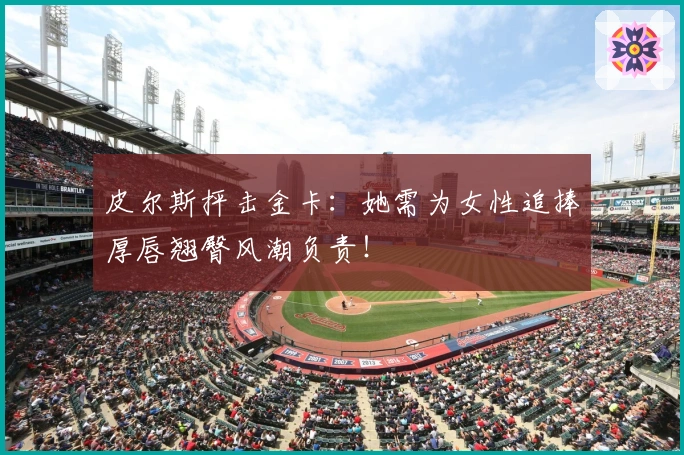 皮尔斯抨击金卡:她需为女性追捧厚唇翘臀风潮负责!