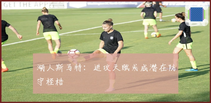 湖人斯马特:进攻天赋或成潜在防守桎梏