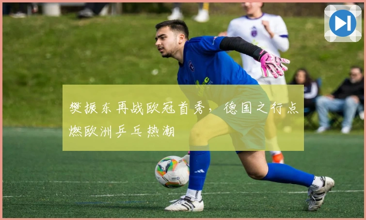 樊振东再战欧冠首秀，德国之行点燃欧洲乒乓热潮