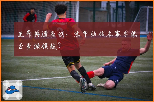 里昂再遭重创，法甲劲旅本赛季能否重振旗鼓？