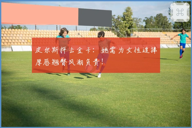 皮尔斯抨击金卡：她需为女性追捧厚唇翘臀风潮负责！