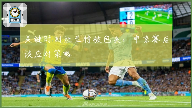 关键时刻杜兰特被包夹，申京赛后谈应对策略