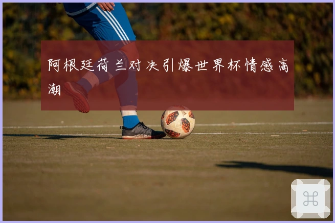 阿根廷荷兰对决引爆世界杯情感高潮