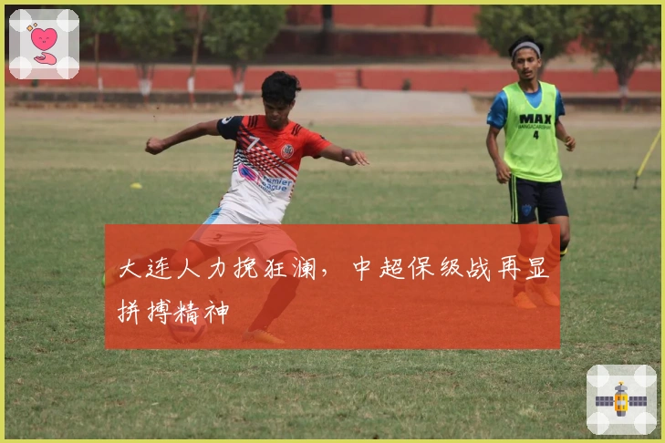 大连人力挽狂澜，中超保级战再显拼搏精神