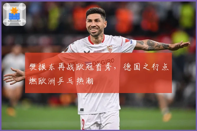 樊振东再战欧冠首秀，德国之行点燃欧洲乒乓热潮